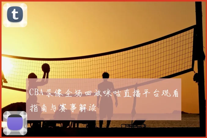 CBA录像全场回放咪咕直播平台观看指南与赛事解读