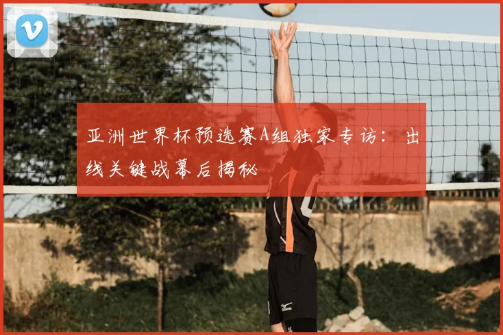 亚洲世界杯预选赛A组独家专访:出线关键战幕后揭秘