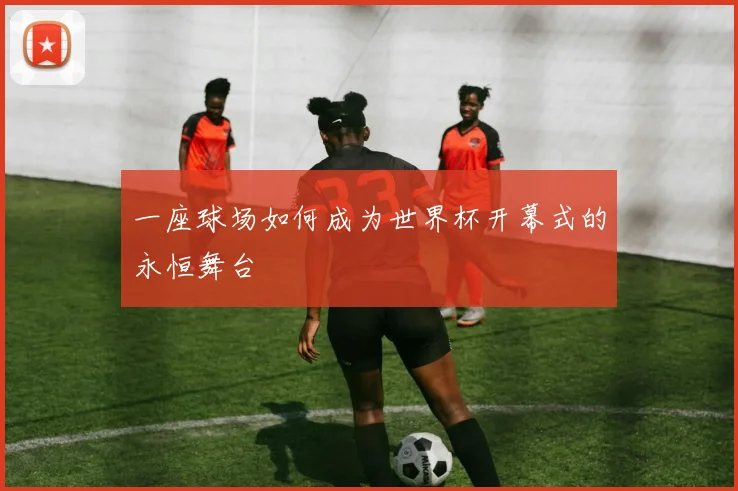 一座球场如何成为世界杯开幕式的永恒舞台