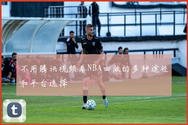 不用腾讯视频看NBA回放的多种途径和平台选择