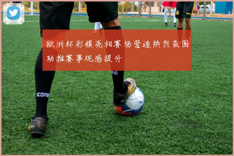欧洲杯彩旗亮相赛场营造热烈氛围助推赛事观感提升