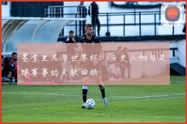墨索里尼与世界杯：历史人物与足球赛事的关联回顾
