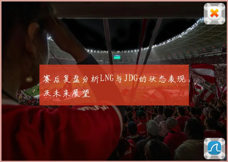 赛后复盘分析LNG与JDG的状态表现及未来展望