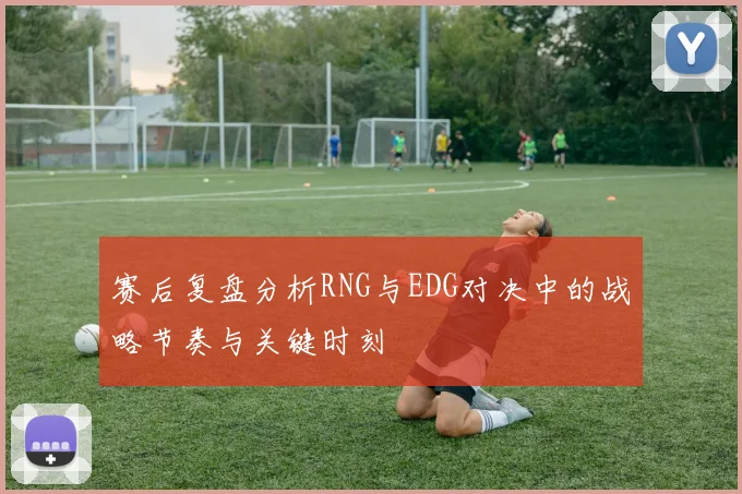 赛后复盘分析RNG与EDG对决中的战略节奏与关键时刻