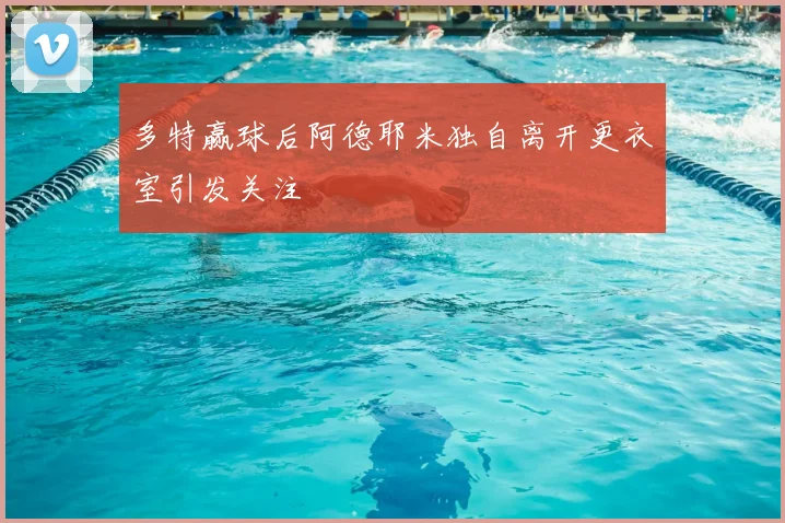 多特赢球后阿德耶米独自离开更衣室引发关注