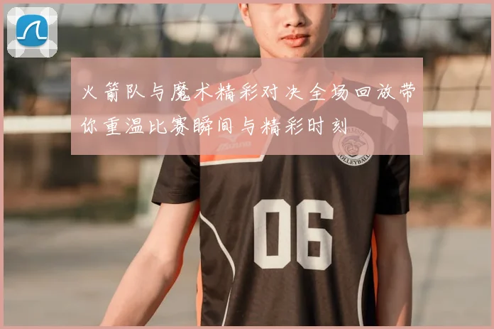 火箭队与魔术精彩对决全场回放带你重温比赛瞬间与精彩时刻
