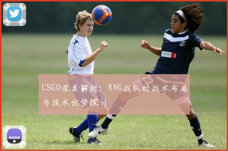 CSGO深度解析:RNG战队的战术布局与技术优势探讨