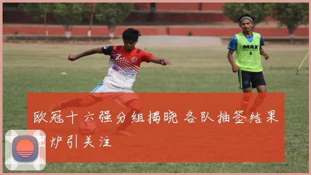 欧冠十六强分组揭晓 各队抽签结果出炉引关注