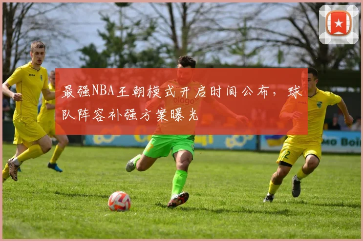 最强NBA王朝模式开启时间公布，球队阵容补强方案曝光