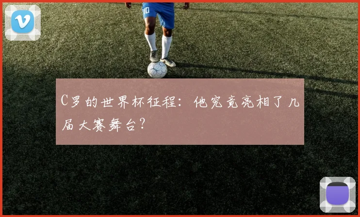 C罗的世界杯征程:他究竟亮相了几届大赛舞台?