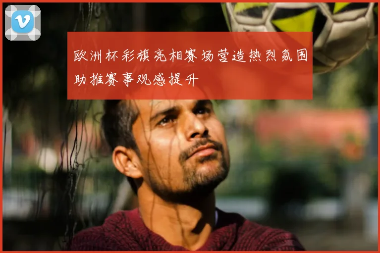 欧洲杯彩旗亮相赛场营造热烈氛围助推赛事观感提升
