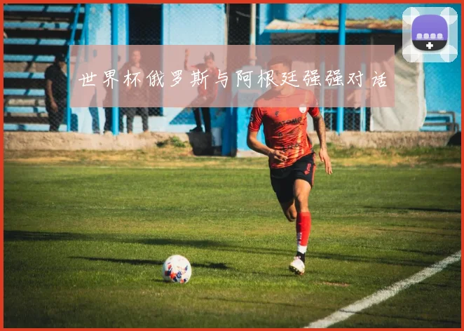 世界杯俄罗斯与阿根廷强强对话
