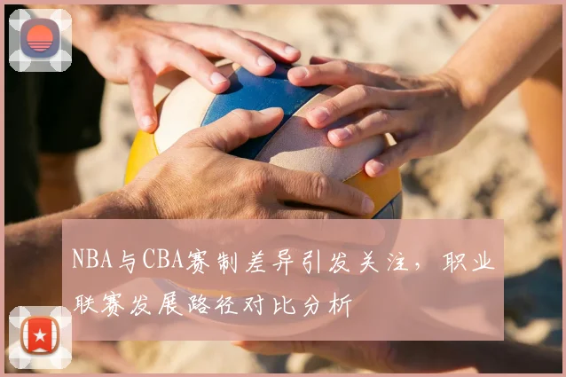 NBA与CBA赛制差异引发关注,职业联赛发展路径对比分析