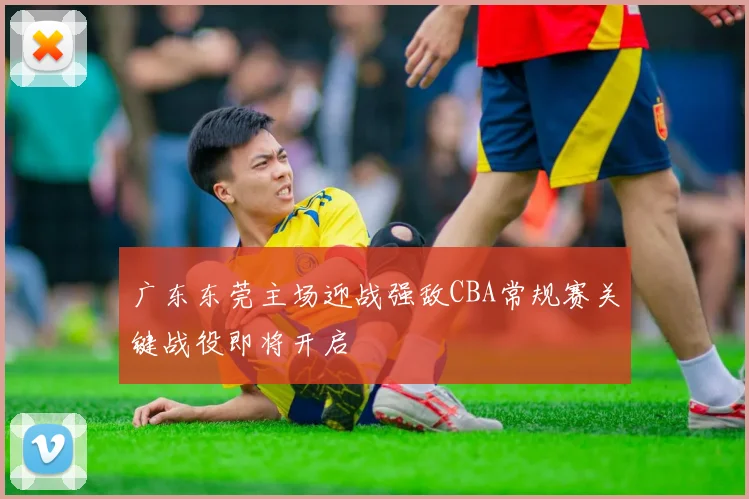 广东东莞主场迎战强敌CBA常规赛关键战役即将开启