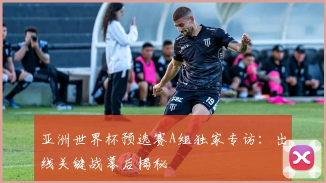 亚洲世界杯预选赛A组独家专访：出线关键战幕后揭秘