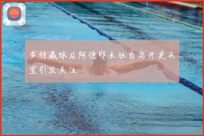 多特赢球后阿德耶米独自离开更衣室引发关注