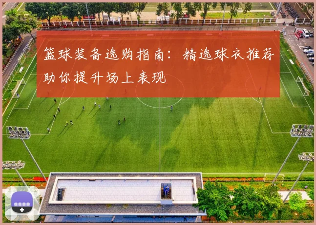 篮球装备选购指南:精选球衣推荐助你提升场上表现