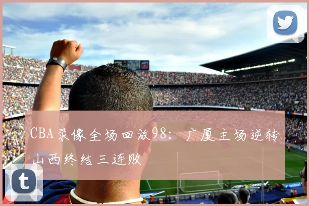 CBA录像全场回放98：广厦主场逆转山西终结三连败