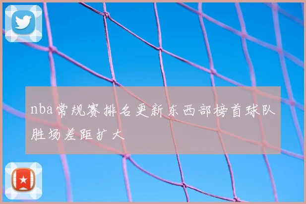 nba常规赛排名更新东西部榜首球队胜场差距扩大