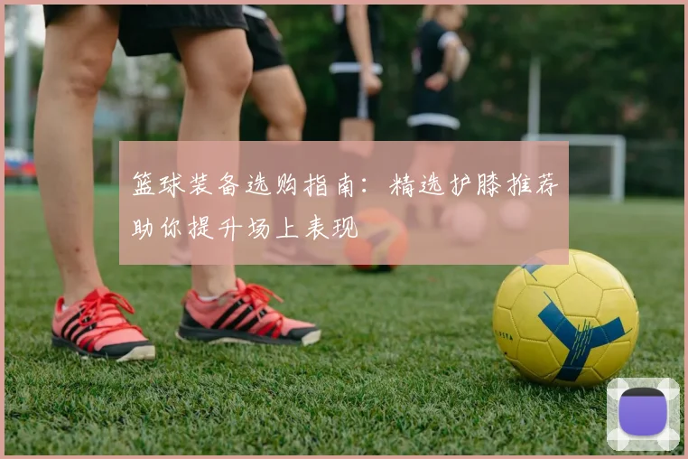 篮球装备选购指南:精选护膝推荐助你提升场上表现