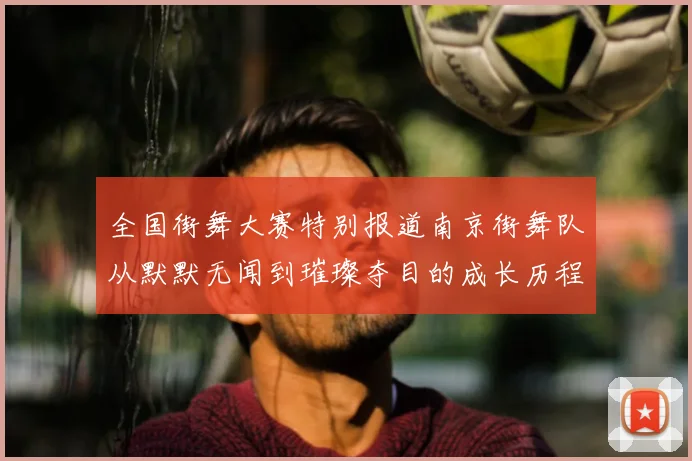 全国街舞大赛特别报道南京街舞队从默默无闻到璀璨夺目的成长历程