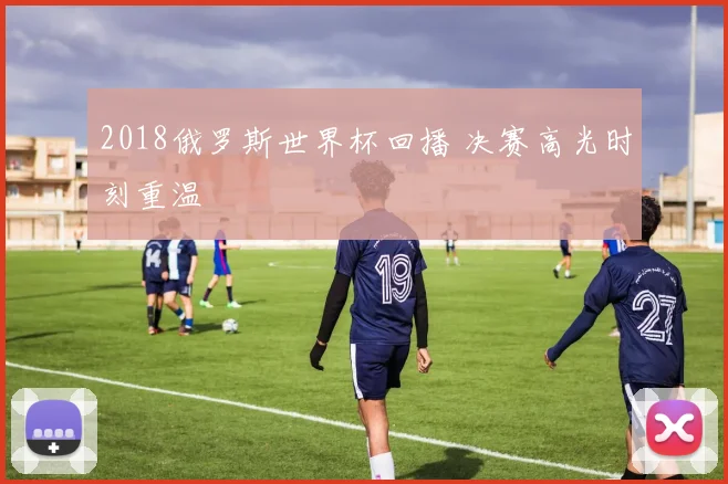 2018俄罗斯世界杯回播 决赛高光时刻重温