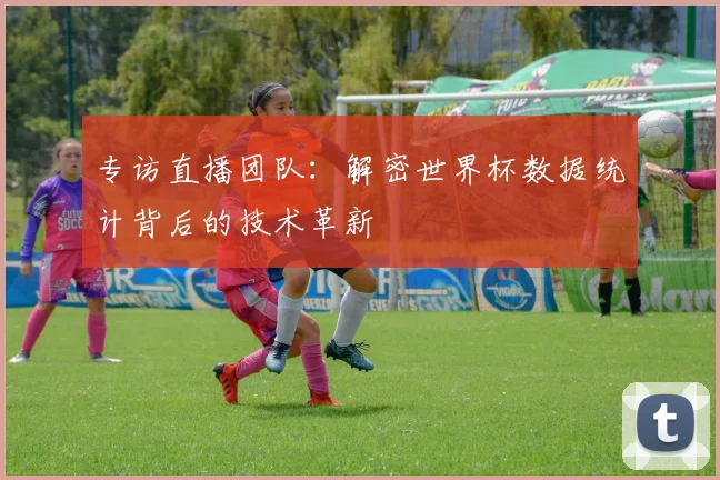 专访直播团队:解密世界杯数据统计背后的技术革新