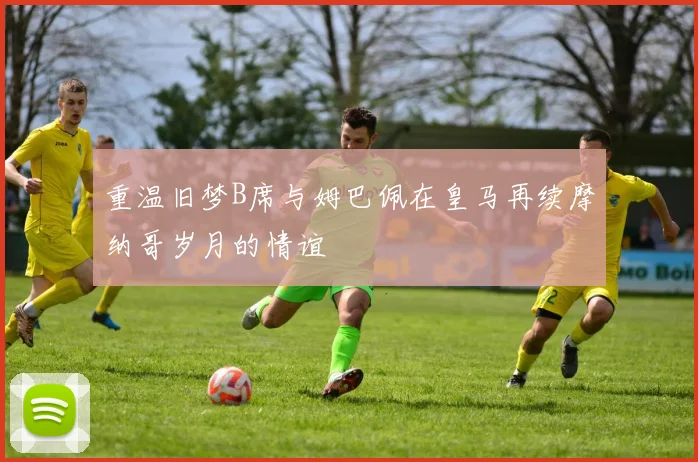 重温旧梦B席与姆巴佩在皇马再续摩纳哥岁月的情谊