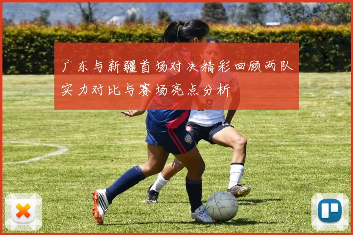 广东与新疆首场对决精彩回顾两队实力对比与赛场亮点分析