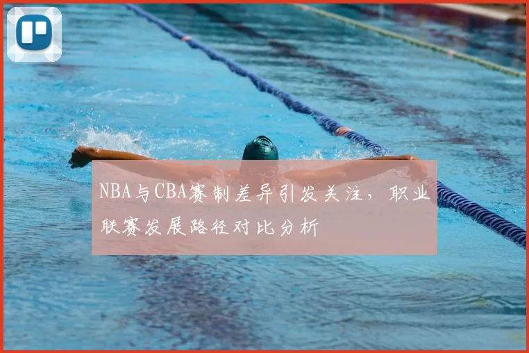 NBA与CBA赛制差异引发关注，职业联赛发展路径对比分析
