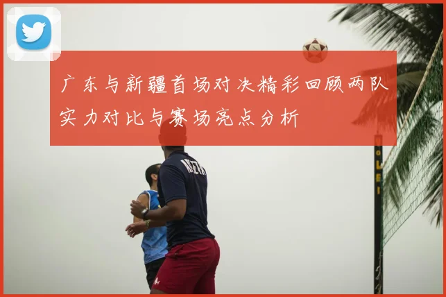广东与新疆首场对决精彩回顾两队实力对比与赛场亮点分析
