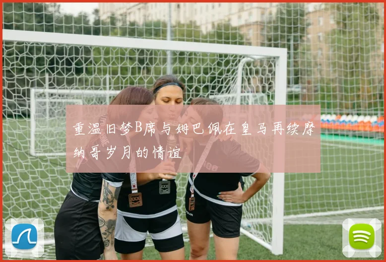 重温旧梦B席与姆巴佩在皇马再续摩纳哥岁月的情谊