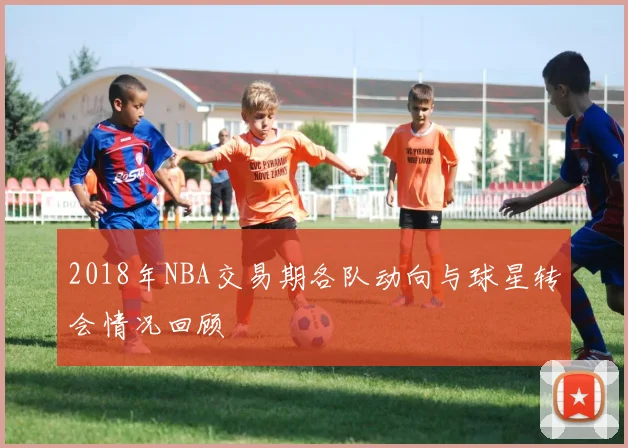 2018年NBA交易期各队动向与球星转会情况回顾