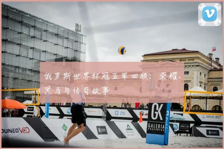 俄罗斯世界杯冠亚军回顾:荣耀、黑马与传奇故事